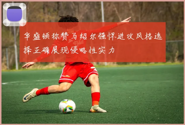 华盛顿称赞马绍尔强悍进攻风格选择正确展现侵略性实力