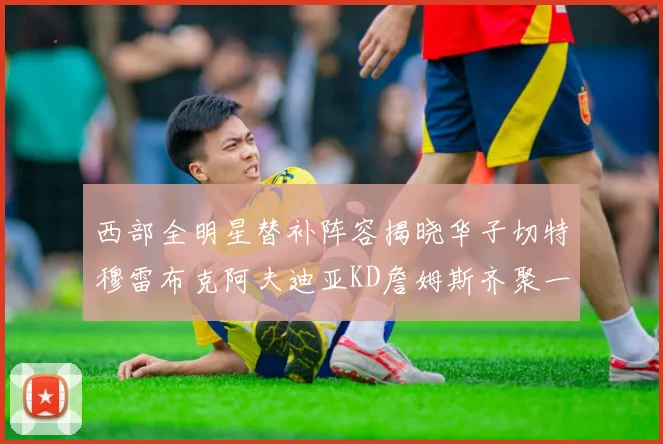 西部全明星替补阵容揭晓华子切特穆雷布克阿夫迪亚KD詹姆斯齐聚一堂
