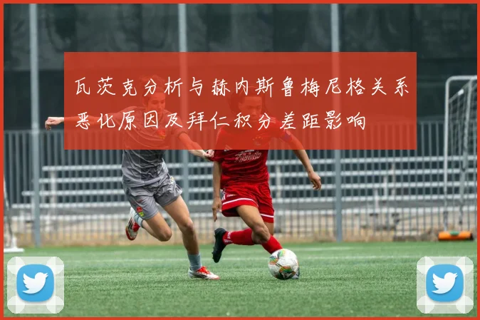 瓦茨克分析与赫内斯鲁梅尼格关系恶化原因及拜仁积分差距影响