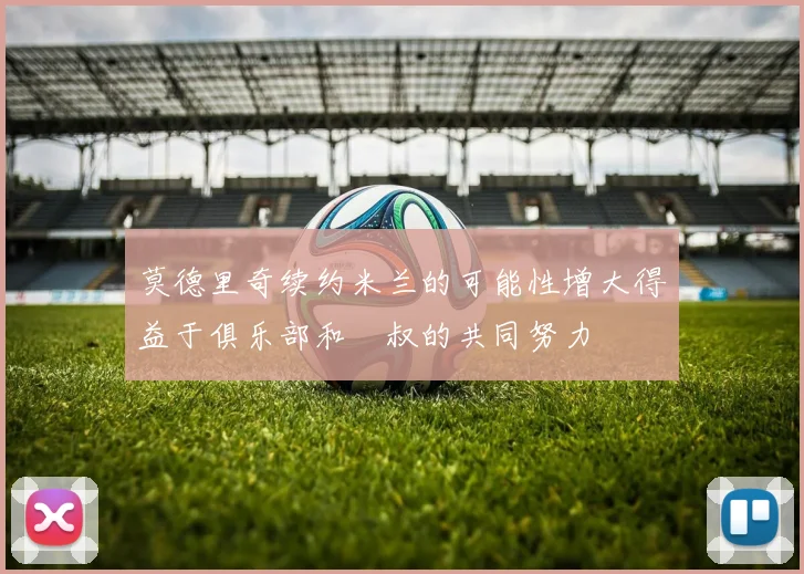 莫德里奇续约米兰的可能性增大得益于俱乐部和囧叔的共同努力