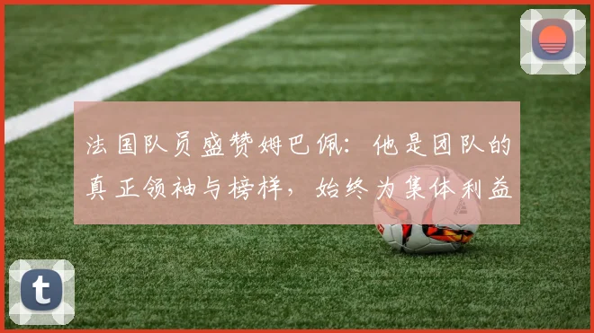 法国队员盛赞姆巴佩：他是团队的真正领袖与榜样，始终为集体利益考虑
