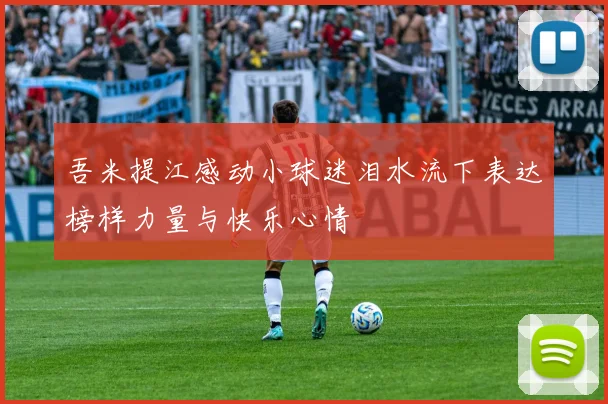 吾米提江感动小球迷泪水流下表达榜样力量与快乐心情