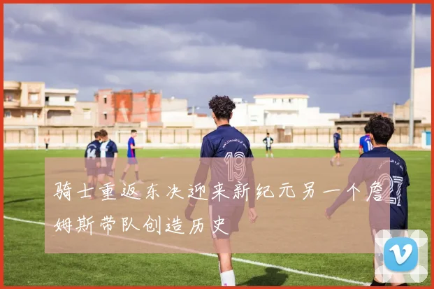 骑士重返东决迎来新纪元另一个詹姆斯带队创造历史