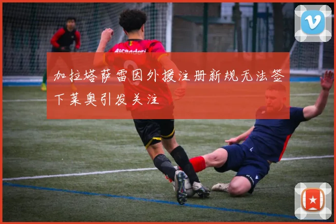 加拉塔萨雷因外援注册新规无法签下莱奥引发关注