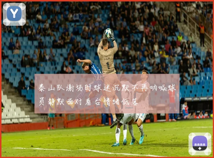 泰山队谢场时球迷沉默不再呐喊球员静默面对看台情绪低落