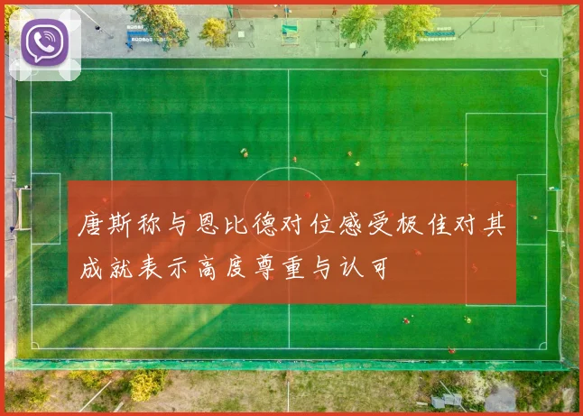 唐斯称与恩比德对位感受极佳对其成就表示高度尊重与认可