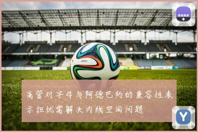 高管对字母与阿德巴约的兼容性表示担忧需解决内线空间问题